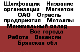 Шлифовщик › Название организации ­ Магнетон, ОАО › Отрасль предприятия ­ Металлы › Минимальный оклад ­ 20 000 - Все города Работа » Вакансии   . Брянская обл.